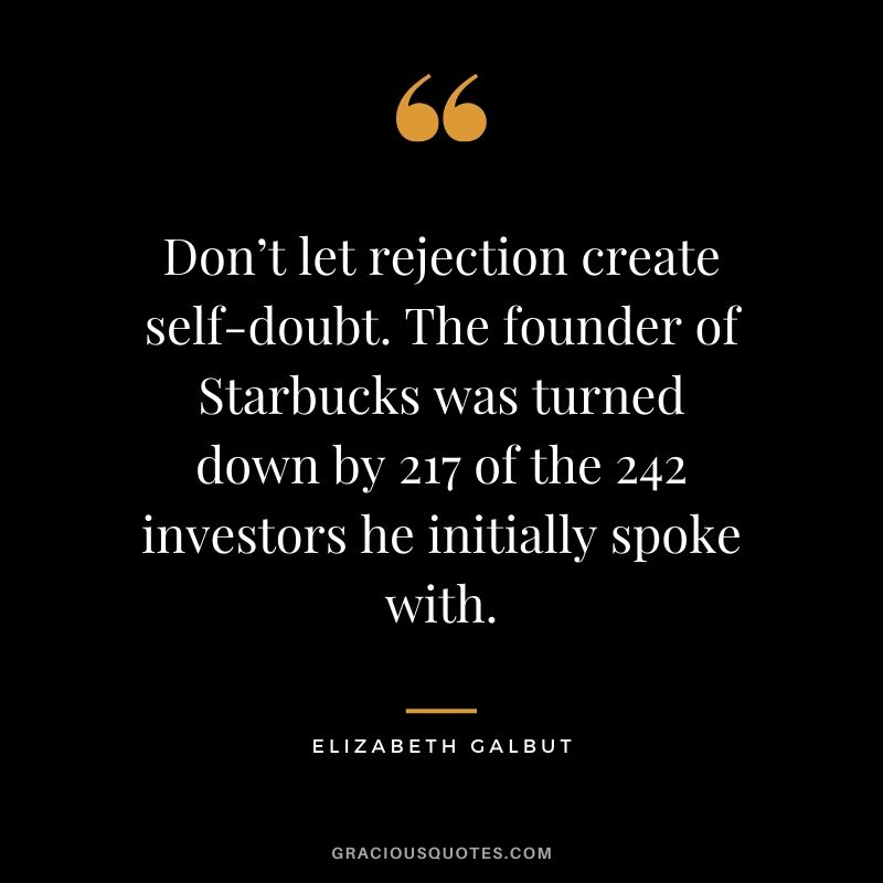 Don’t let rejection create self-doubt. The founder of Starbucks was turned down by 217 of the 242 investors he initially spoke with. - Elizabeth Galbut