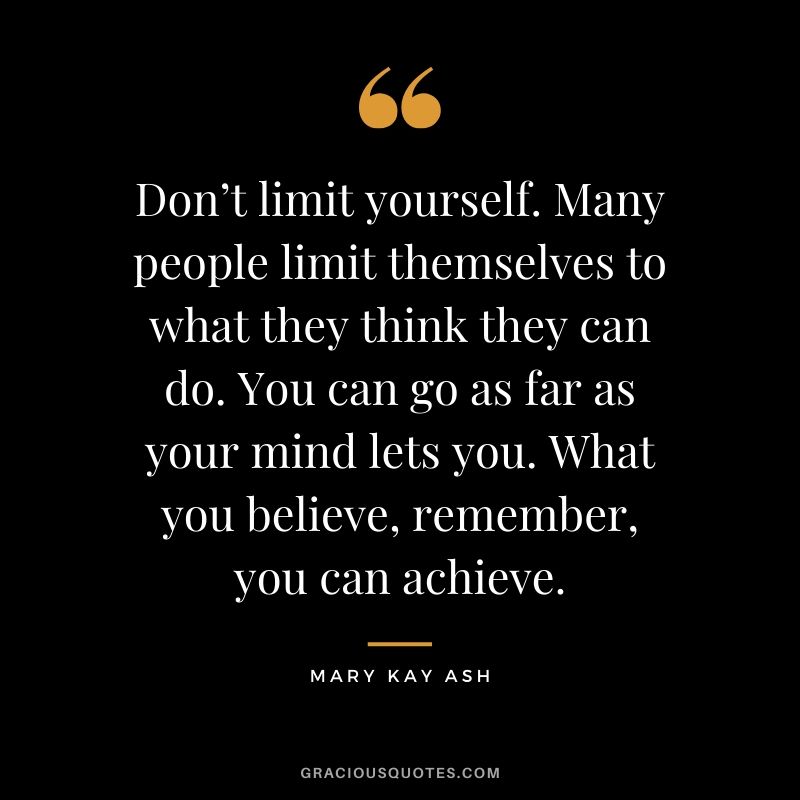 Don’t limit yourself. Many people limit themselves to what they think they can do. You can go as far as your mind lets you. What you believe, remember, you can achieve. - Mary Kay Ash