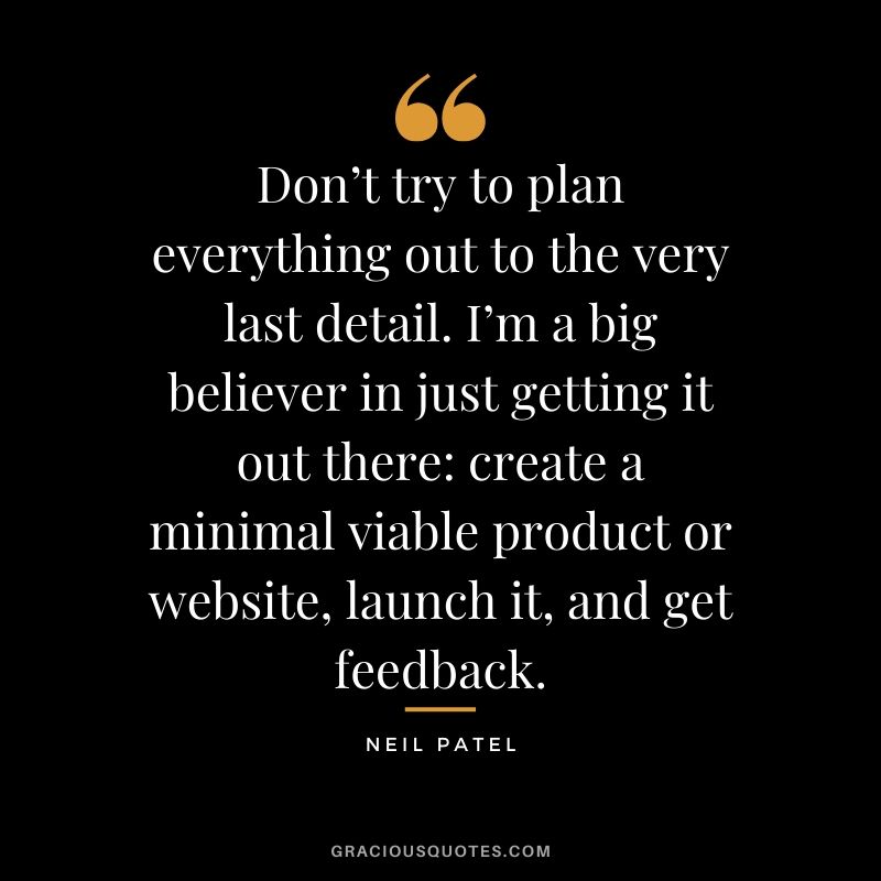 Don’t try to plan everything out to the very last detail. I’m a big believer in just getting it out there - create a minimal viable product or website, launch it, and get feedback. - Neil Patel