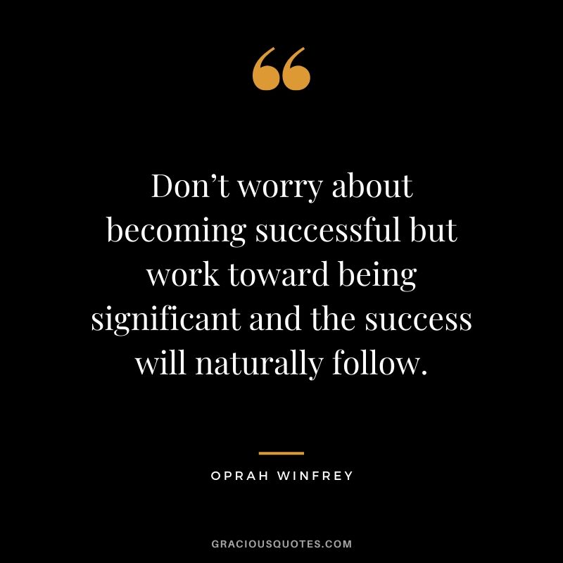 Don’t worry about becoming successful but work toward being significant and the success will naturally follow.