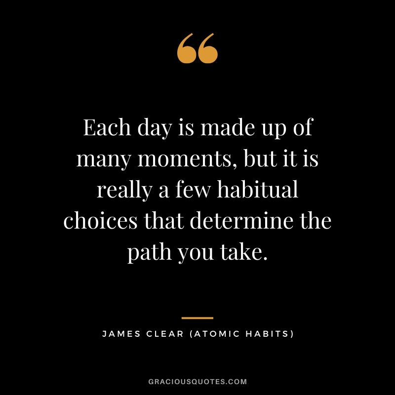 Each day is made up of many moments, but it is really a few habitual choices that determine the path you take.