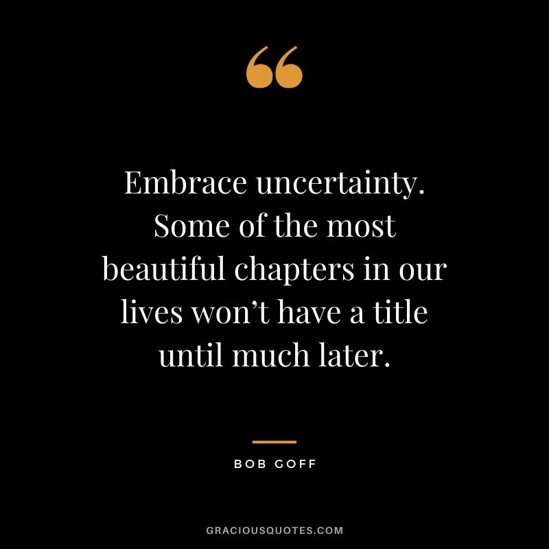 Embrace uncertainty. Some of the most beautiful chapters in our lives won’t have a title until much later. - Bob Goff