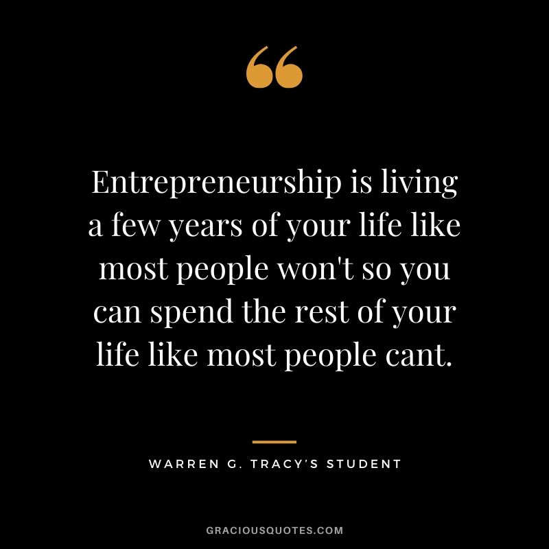 Entrepreneurship is living a few years of your life like most people won't so you can spend the rest of your life like most people cant. - Warren G. Tracy's Student