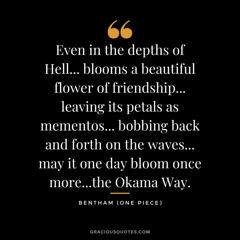 Even in the depths of Hell... blooms a beautiful flower of friendship... leaving its petals as mementos... bobbing back and forth on the waves... may it one day bloom once more...the Okama Way. - Bentham aka Bon Clay