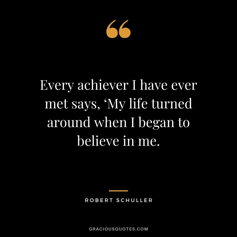 Every achiever I have ever met says, ‘My life turned around when I began to believe in me. - Robert Schuller