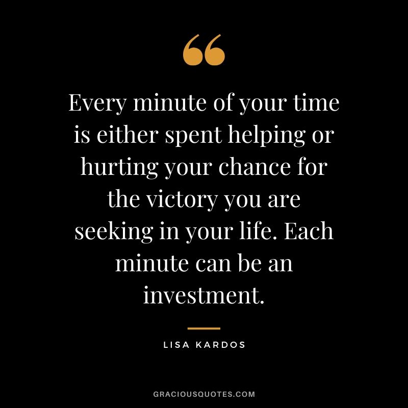 Every minute of your time is either spent helping or hurting your chance for the victory you are seeking in your life. Each minute can be an investment. - Lisa Kardos