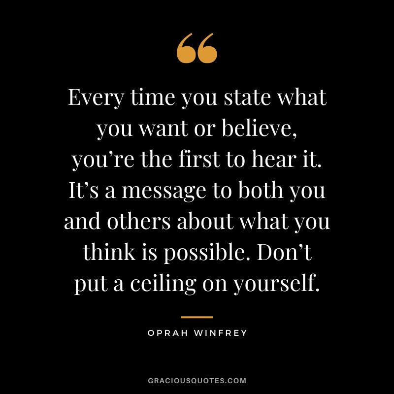 Every time you state what you want or believe, you’re the first to hear it. It’s a message to both you and others about what you think is possible. Don’t put a ceiling on yourself. - Oprah Winfrey