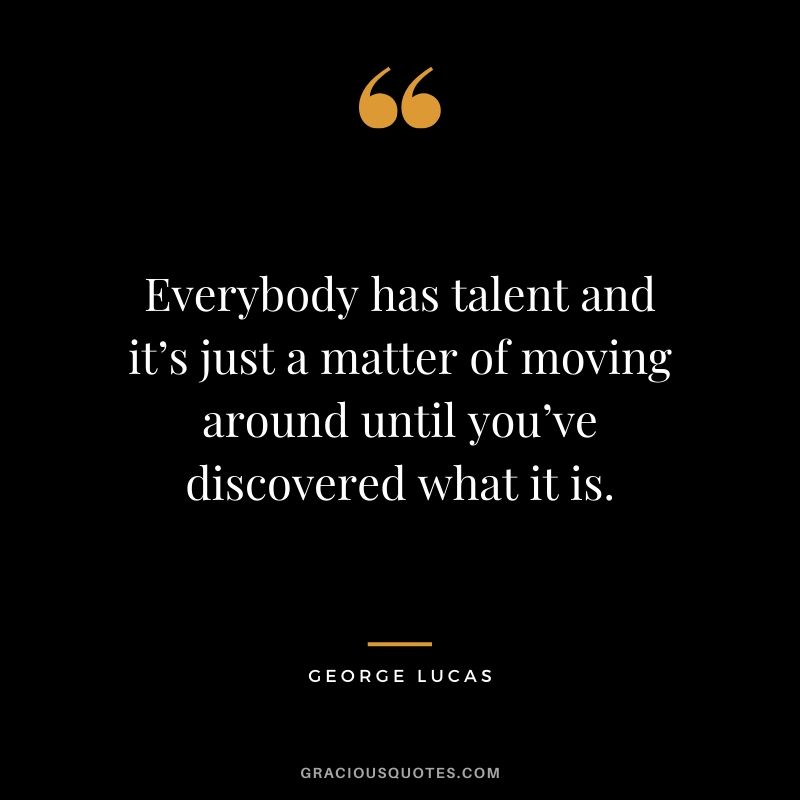 Everybody has talent and it’s just a matter of moving around until you’ve discovered what it is.