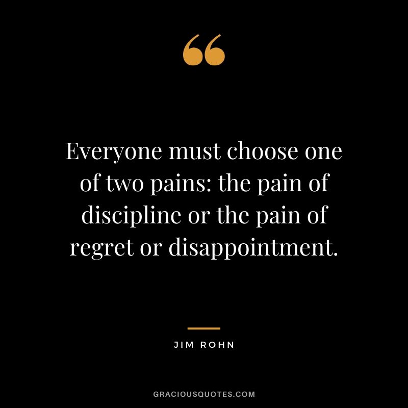 Everyone must choose one of two pains - the pain of discipline or the pain of regret or disappointment. - Jim Rohn
