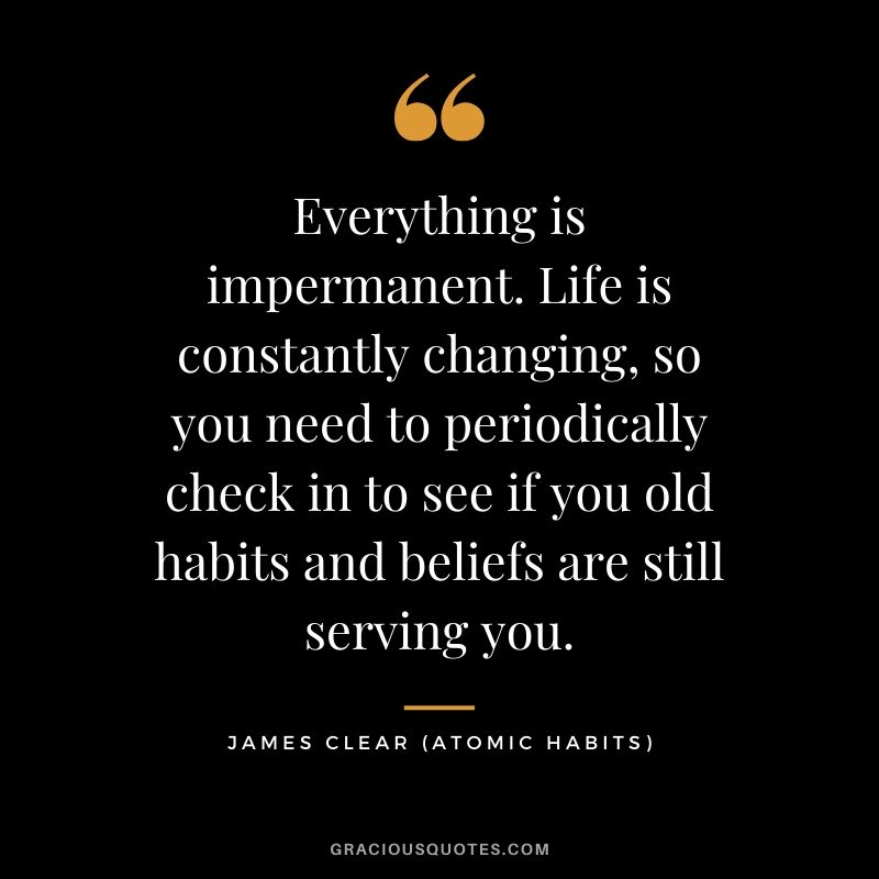 Everything is impermanent. Life is constantly changing, so you need to periodically check in to see if you old habits and beliefs are still serving you.