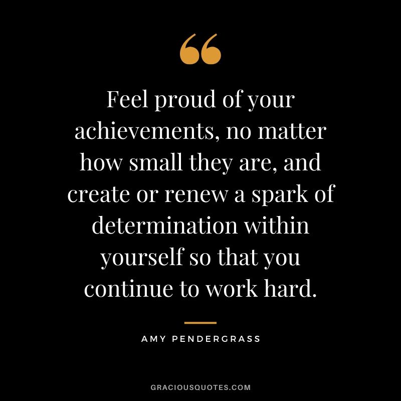 Feel proud of your achievements, no matter how small they are, and create or renew a spark of determination within yourself so that you continue to work hard. - Amy Pendergrass