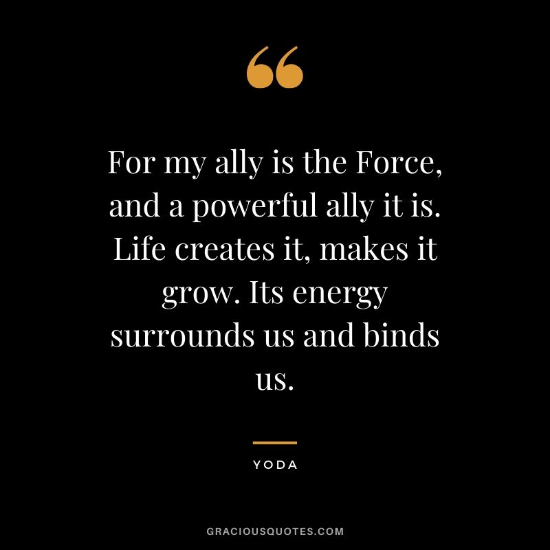 For my ally is the Force, and a powerful ally it is. Life creates it, makes it grow. Its energy surrounds us and binds us.