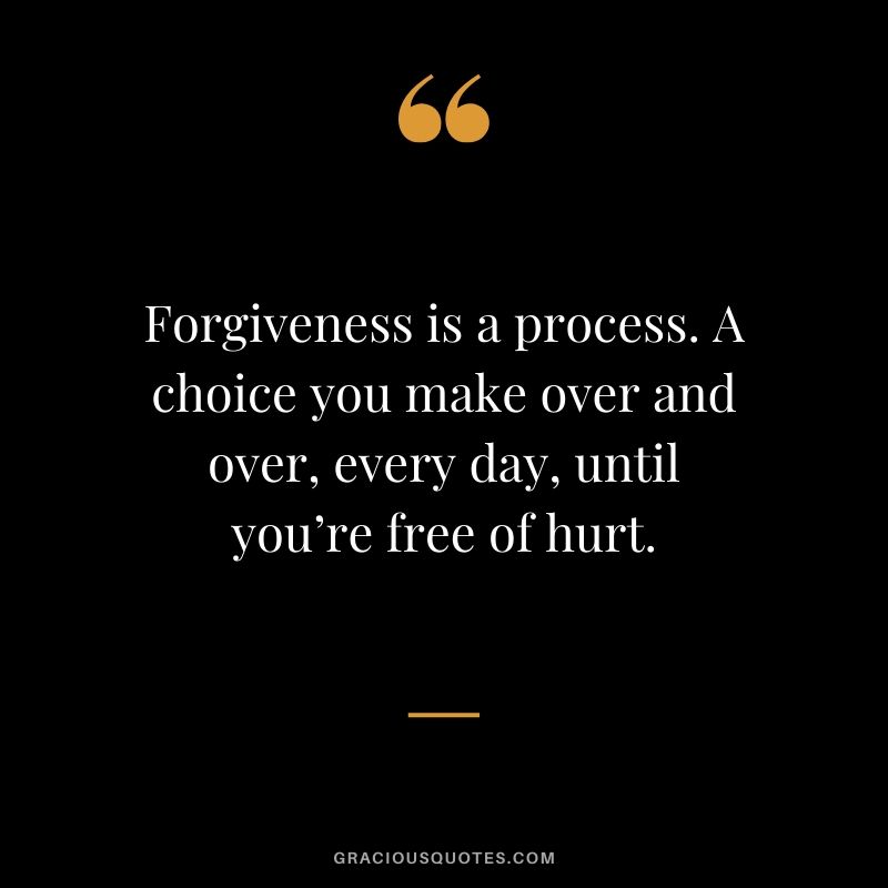 Forgiveness is a process. A choice you make over and over, every day, until you’re free of hurt.