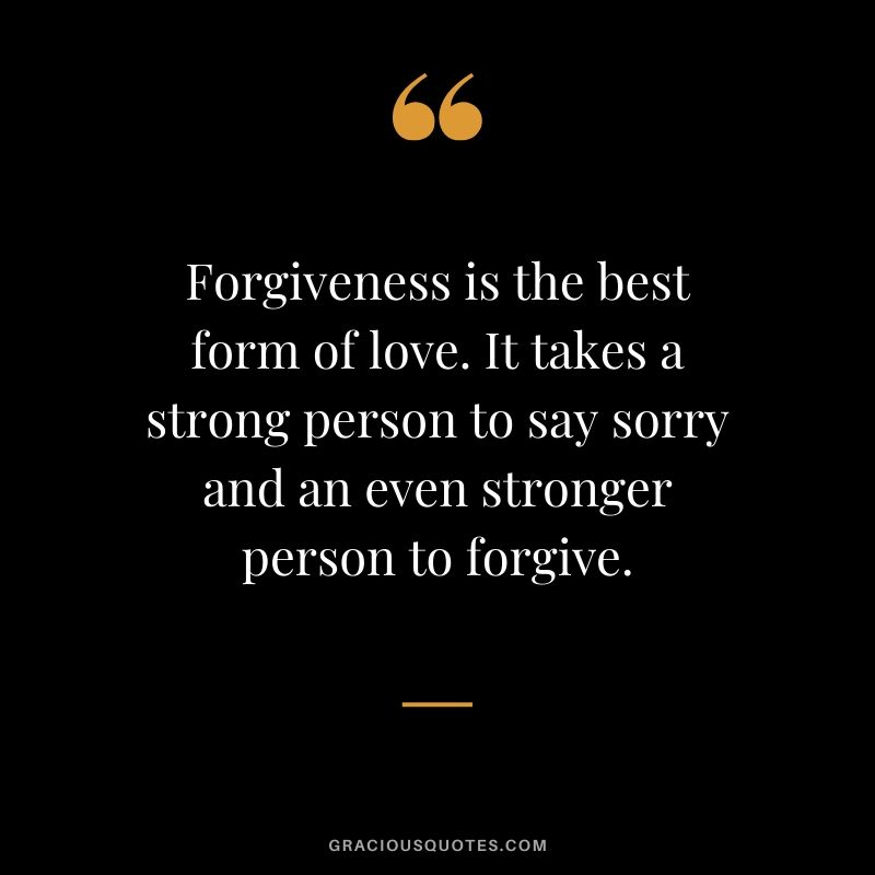 Forgiveness is the best form of love. It takes a strong person to say sorry and an even stronger person to forgive.