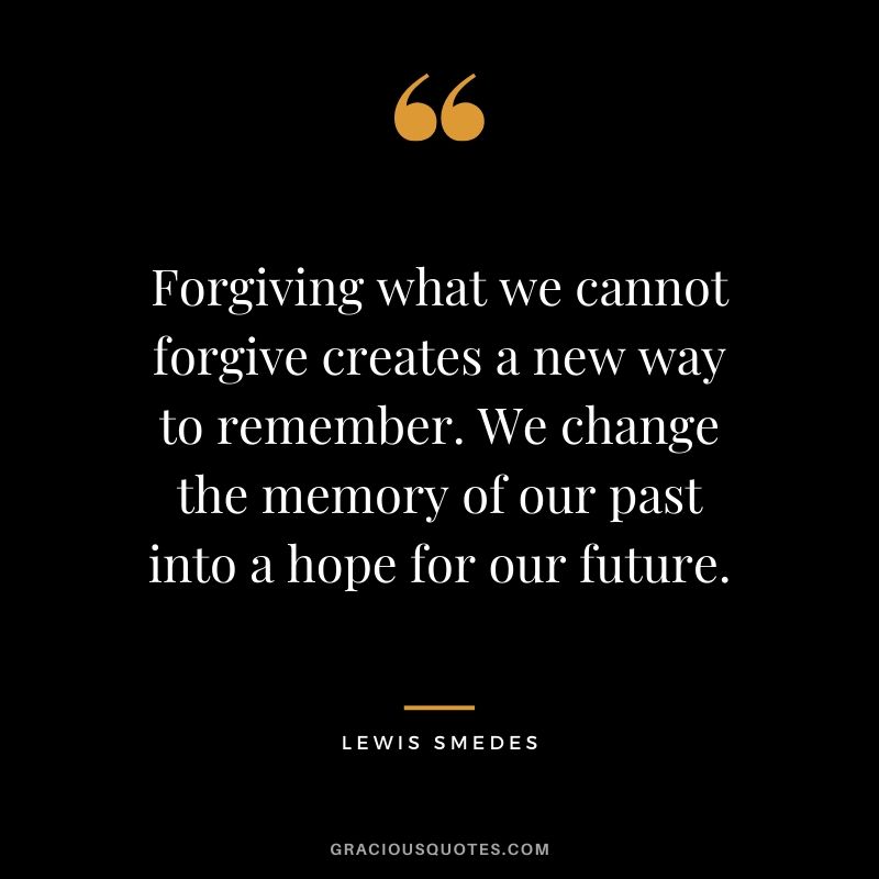 Forgiving what we cannot forgive creates a new way to remember. We change the memory of our past into a hope for our future. - Lewis Smedes