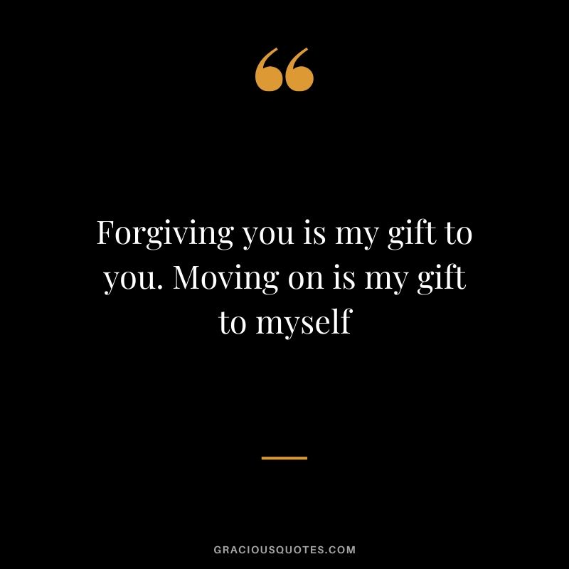 Forgiving you is my gift to you. Moving on is my gift to myself