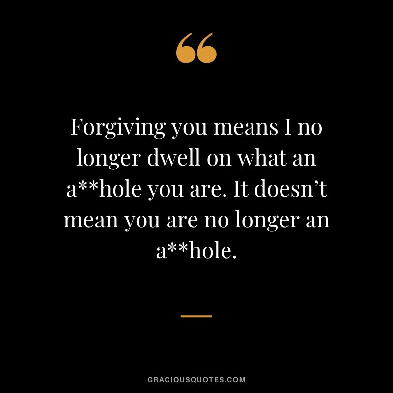 Forgiving you means I no longer dwell on what an a**hole you are. It doesn’t mean you are no longer an a**hole.