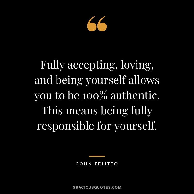 Fully accepting, loving, and being yourself allows you to be 100% authentic. This means being fully responsible for yourself. - John Felitto