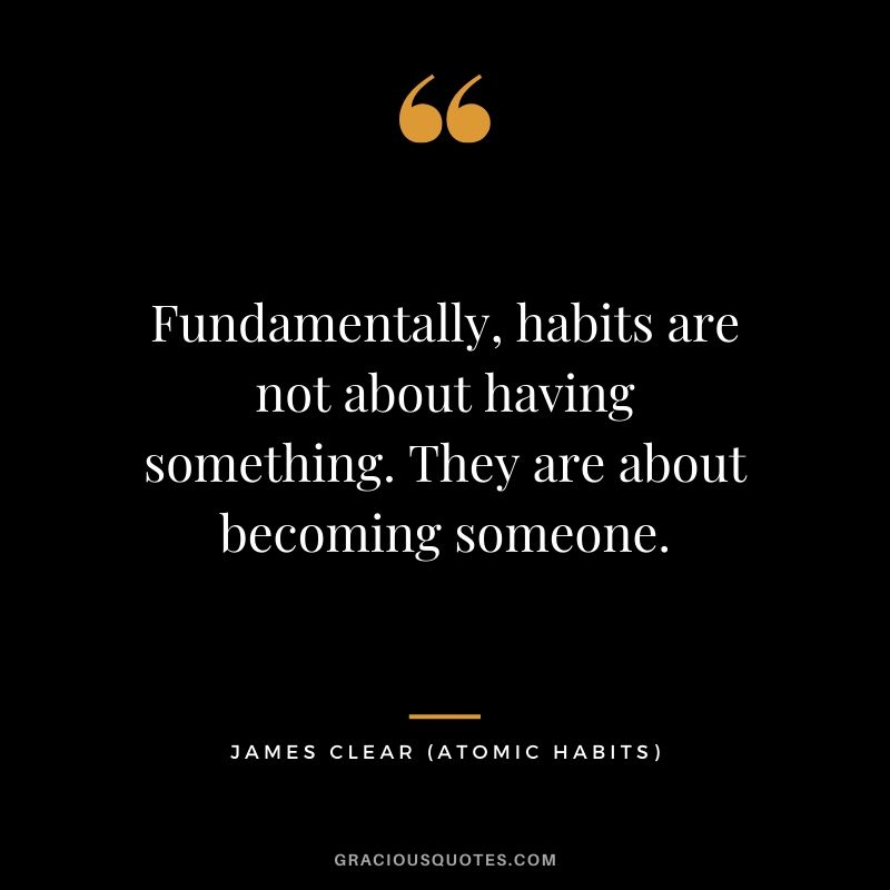 Fundamentally, habits are not about having something. They are about becoming someone.