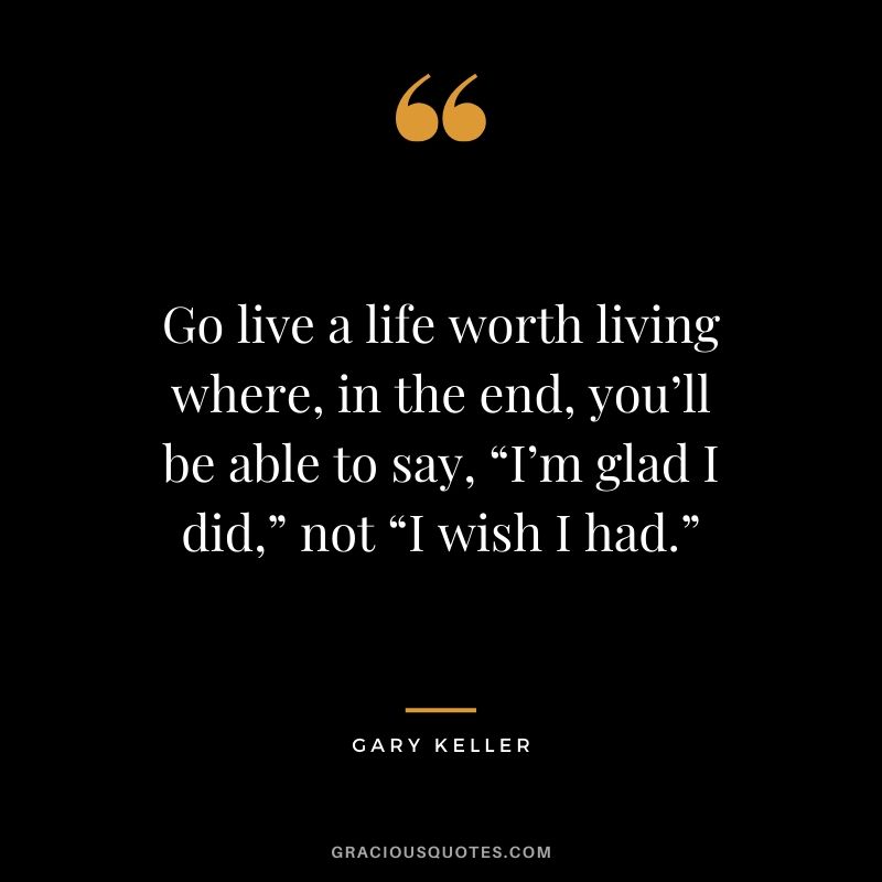 Go live a life worth living where, in the end, you’ll be able to say, “I’m glad I did,” not “I wish I had.” - Gary Keller