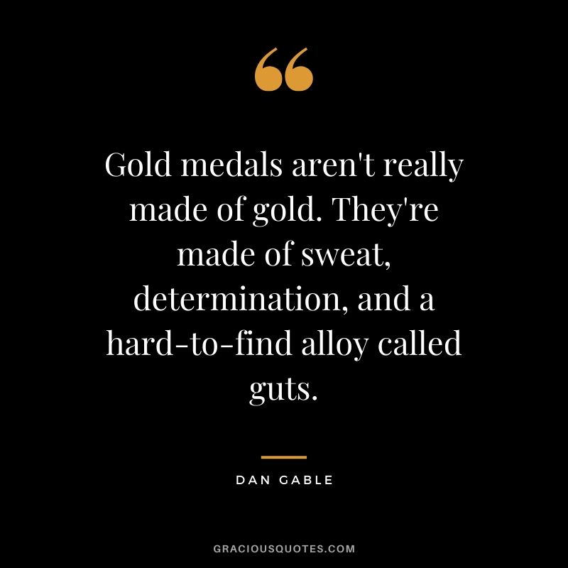 Gold medals aren't really made of gold. They're made of sweat, determination, and a hard-to-find alloy called guts. - Dan Gable