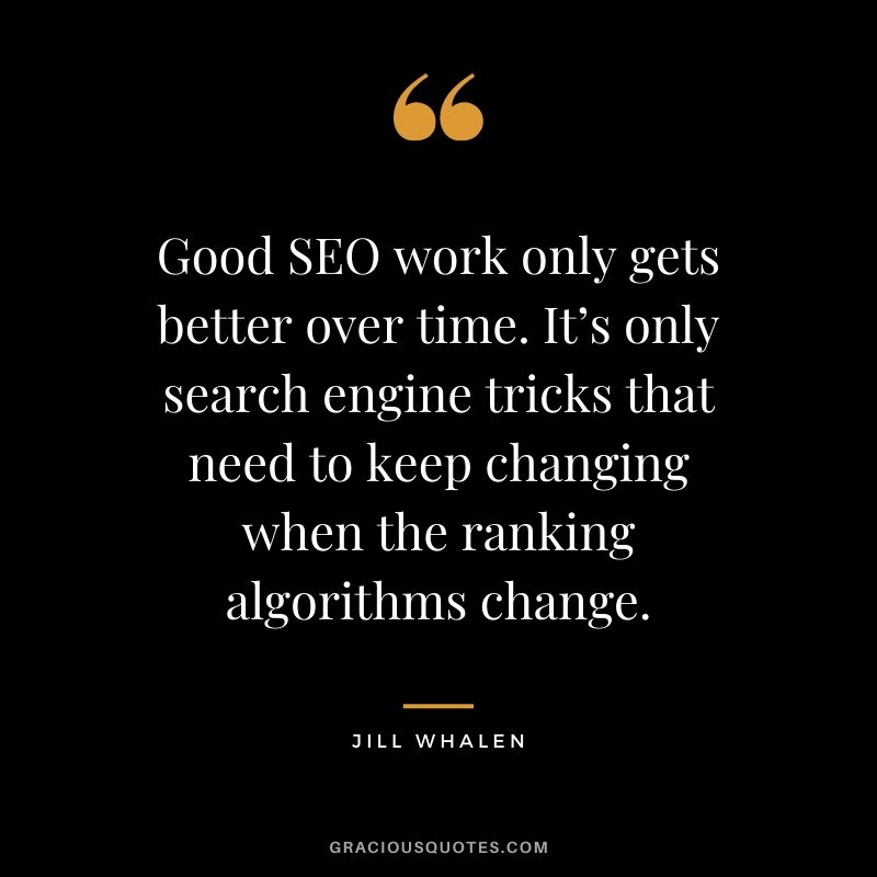 Good SEO work only gets better over time. It’s only search engine tricks that need to keep changing when the ranking algorithms change. - Jill Whalen