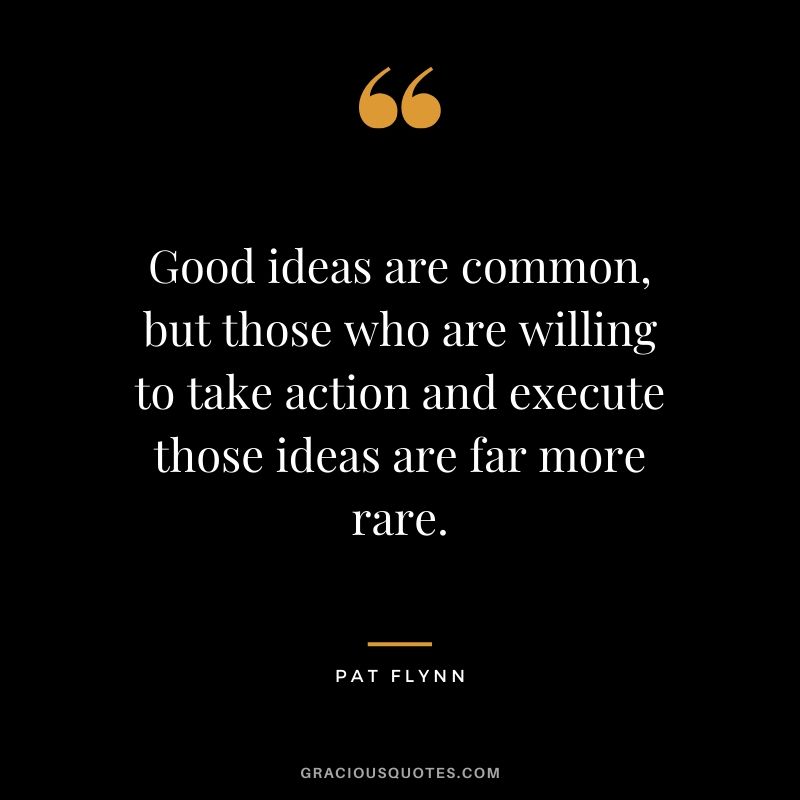 Good ideas are common, but those who are willing to take action and execute those ideas are far more rare.