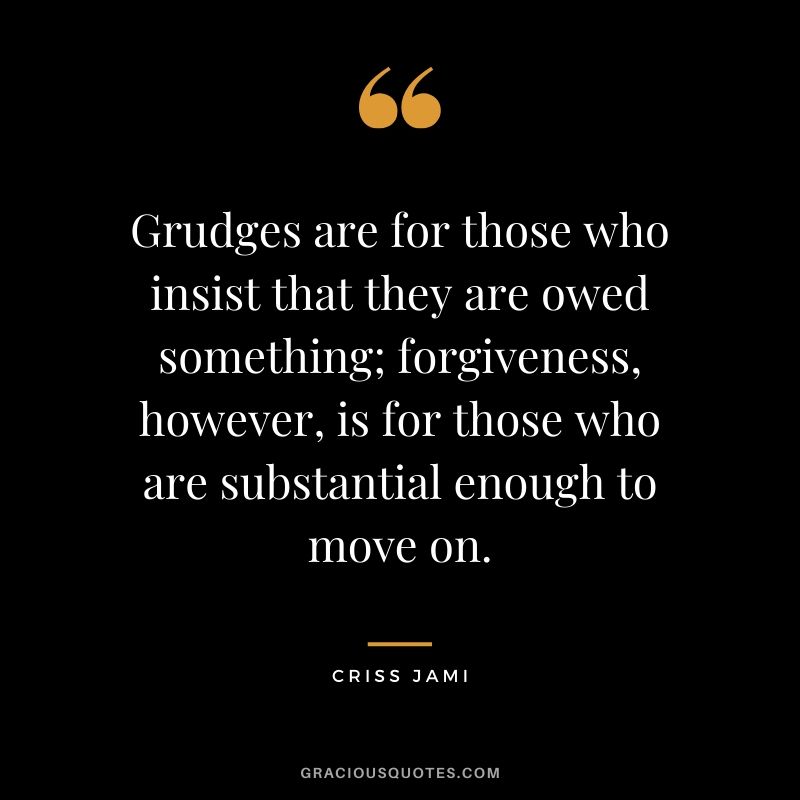 Grudges are for those who insist that they are owed something; forgiveness, however, is for those who are substantial enough to move on. - Criss Jami