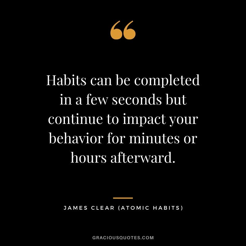 Habits can be completed in a few seconds but continue to impact your behavior for minutes or hours afterward.