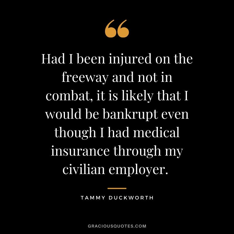 Had I been injured on the freeway and not in combat, it is likely that I would be bankrupt even though I had medical insurance through my civilian employer. - Tammy Duckworth