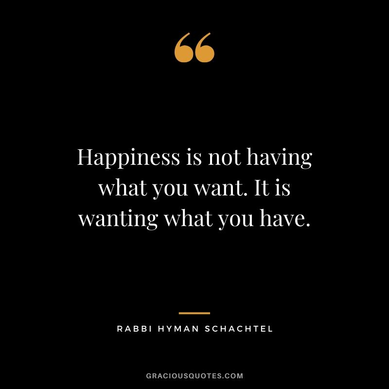 Happiness is not having what you want. It is wanting what you have. - Rabbi Hyman Schachtel
