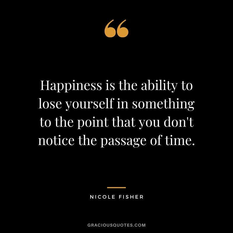 Happiness is the ability to lose yourself in something to the point that you don't notice the passage of time. - Nicole Fisher