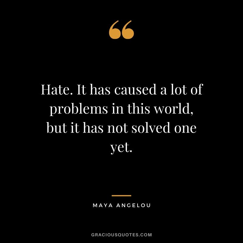 Hate. It has caused a lot of problems in this world, but it has not solved one yet. - Maya Angelou