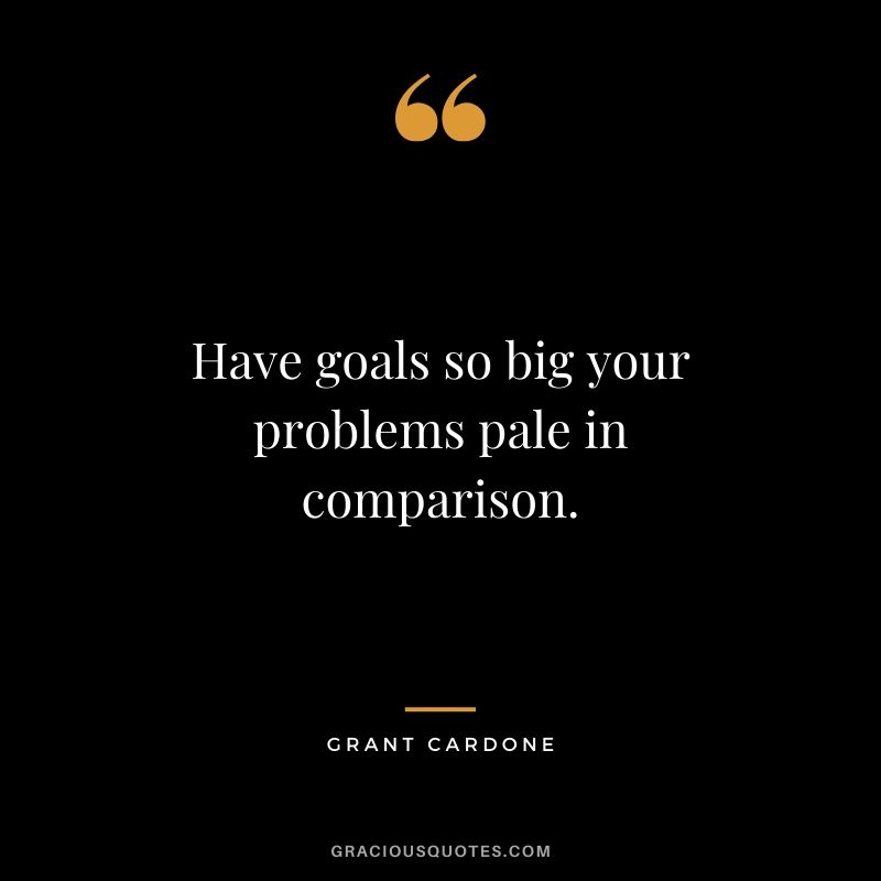 Have goals so big your problems pale in comparison.