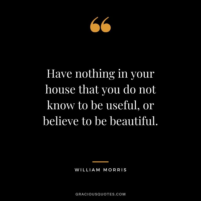 Have nothing in your house that you do not know to be useful, or believe to be beautiful. - William Morris