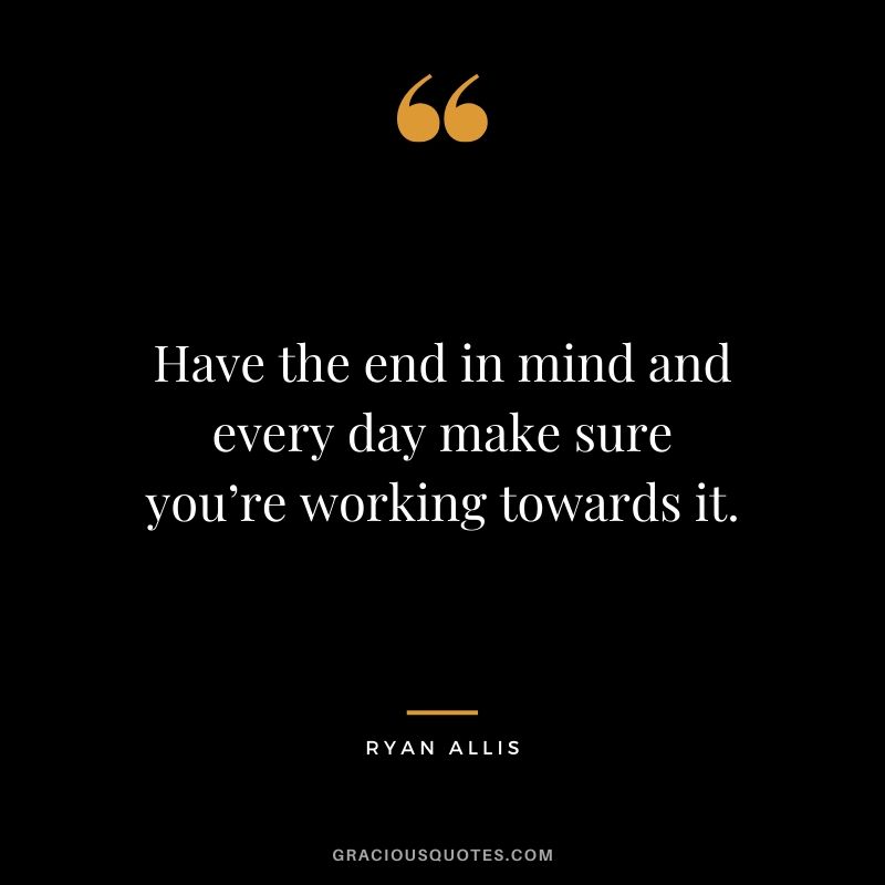 Have the end in mind and every day make sure you’re working towards it. - Ryan Allis