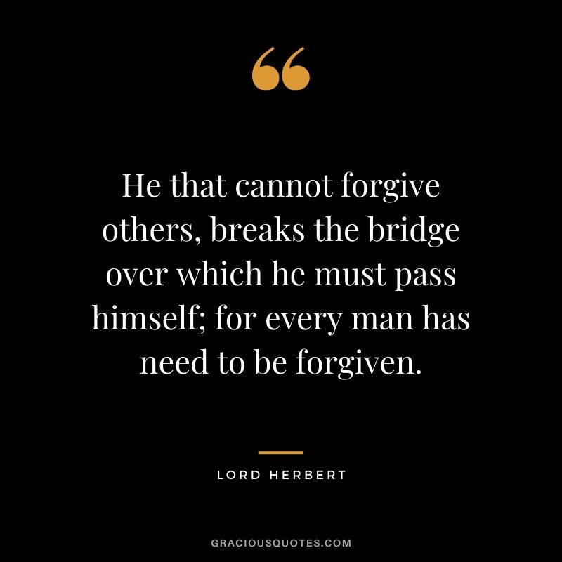 He that cannot forgive others, breaks the bridge over which he must pass himself; for every man has need to be forgiven. - Lord Herbert