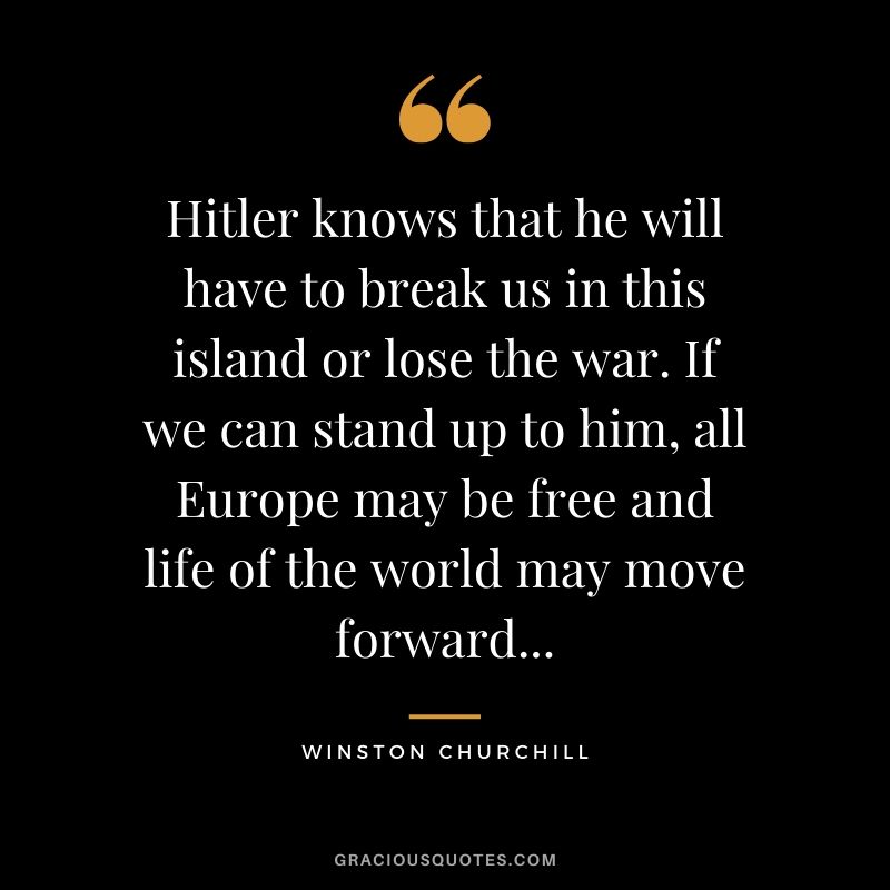 Hitler knows that he will have to break us in this island or lose the war. If we can stand up to him, all Europe may be free and life of the world may move forward...
