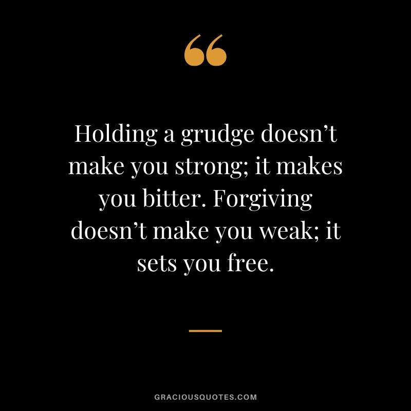 Holding a grudge doesn’t make you strong; it makes you bitter. Forgiving doesn’t make you weak; it sets you free.