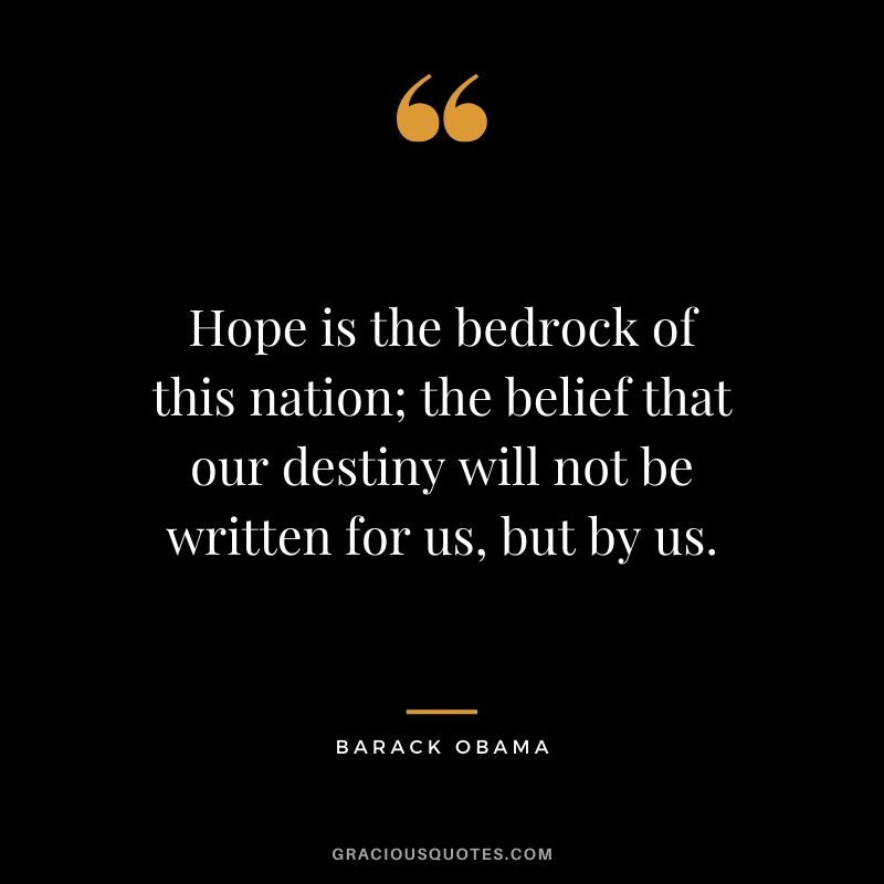 Hope is the bedrock of this nation; the belief that our destiny will not be written for us, but by us.