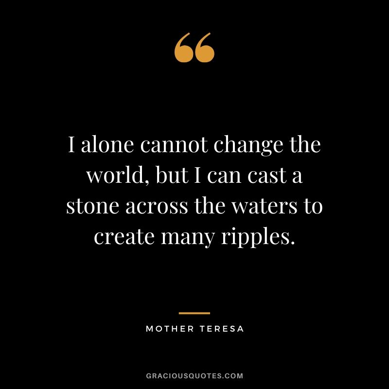 I alone cannot change the world, but I can cast a stone across the waters to create many ripples. - Mother Teresa