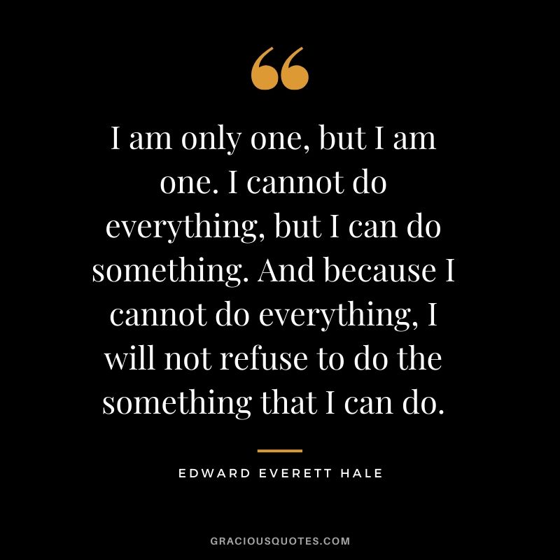 I am only one, but I am one. I cannot do everything, but I can do something. And because I cannot do everything, I will not refuse to do the something that I can do. - Edward Everett Hale