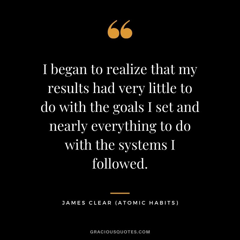 I began to realize that my results had very little to do with the goals I set and nearly everything to do with the systems I followed.