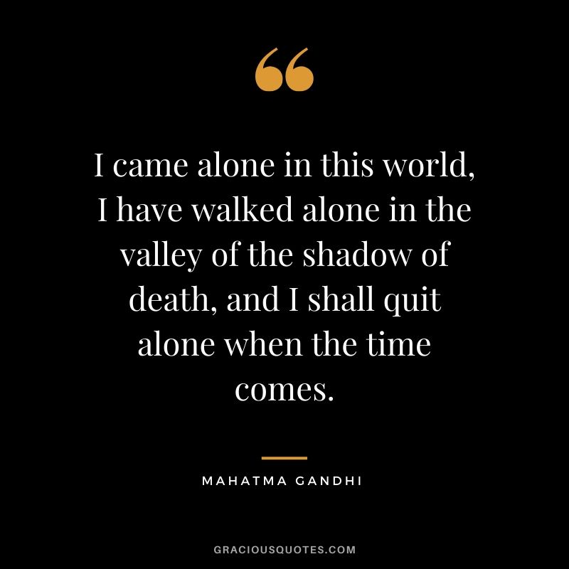 I came alone in this world, I have walked alone in the valley of the shadow of death, and I shall quit alone when the time comes.