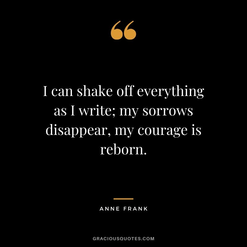 I can shake off everything as I write; my sorrows disappear, my courage is reborn. - Anne Frank