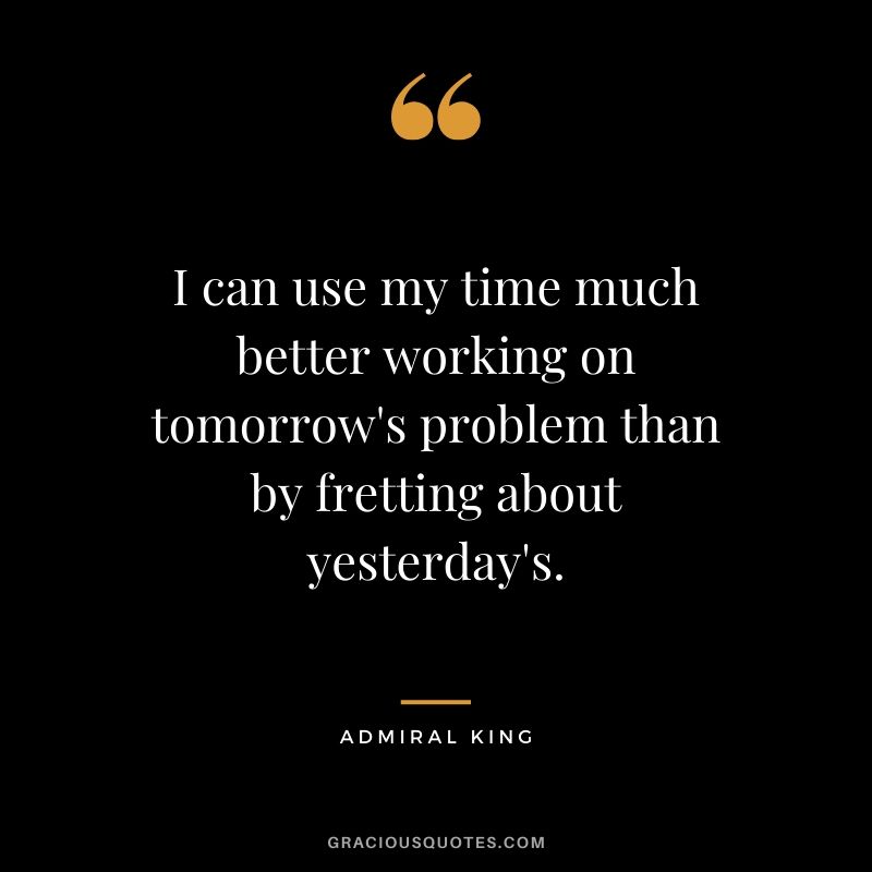 I can use my time much better working on tomorrow's problem than by fretting about yesterday's. - Admiral King