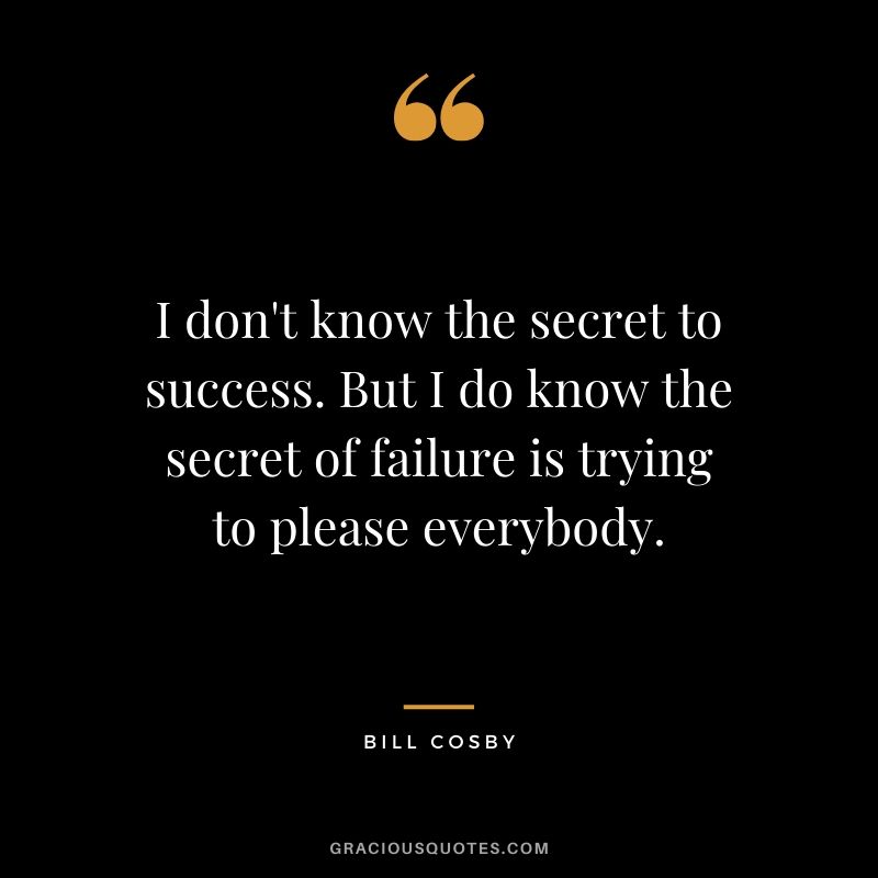 I don't know the secret to success. But I do know the secret of failure is trying to please everybody. - Bill Cosby