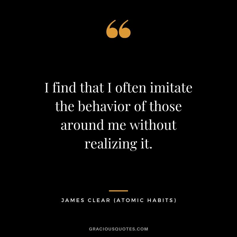 I find that I often imitate the behavior of those around me without realizing it.