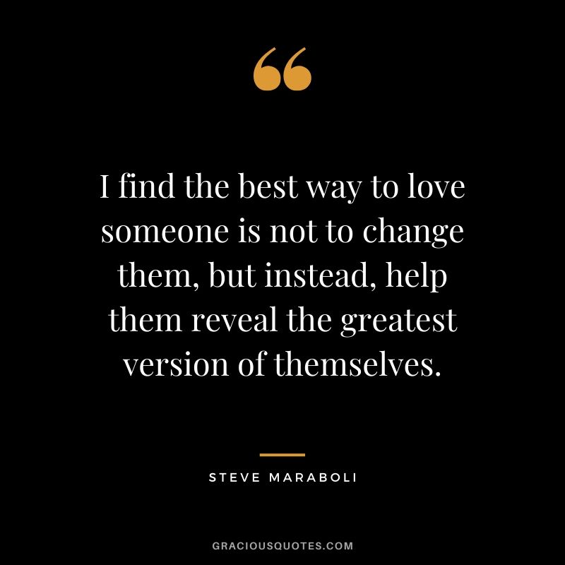 I find the best way to love someone is not to change them, but instead, help them reveal the greatest version of themselves. - Steve Maraboli
