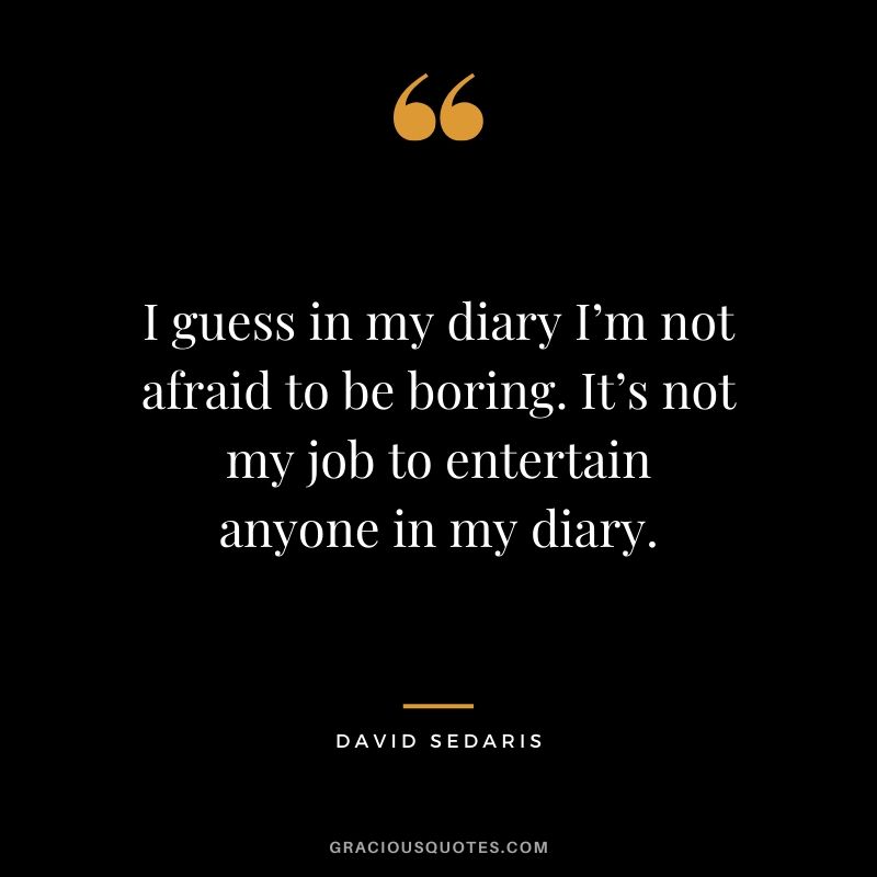 I guess in my diary I’m not afraid to be boring. It’s not my job to entertain anyone in my diary. - David Sedaris
